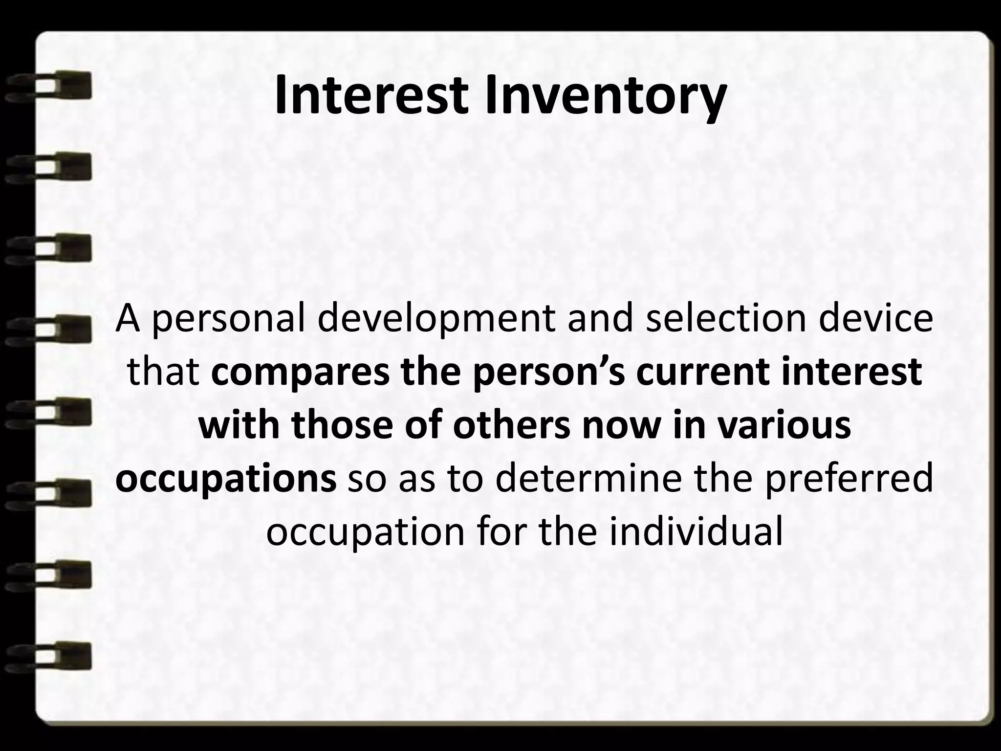 Interest Inventory

A personal development and selection device
that compares the person’s current interest
with those of others now in various
occupations so as to determine the preferred
occupation for the individual

 