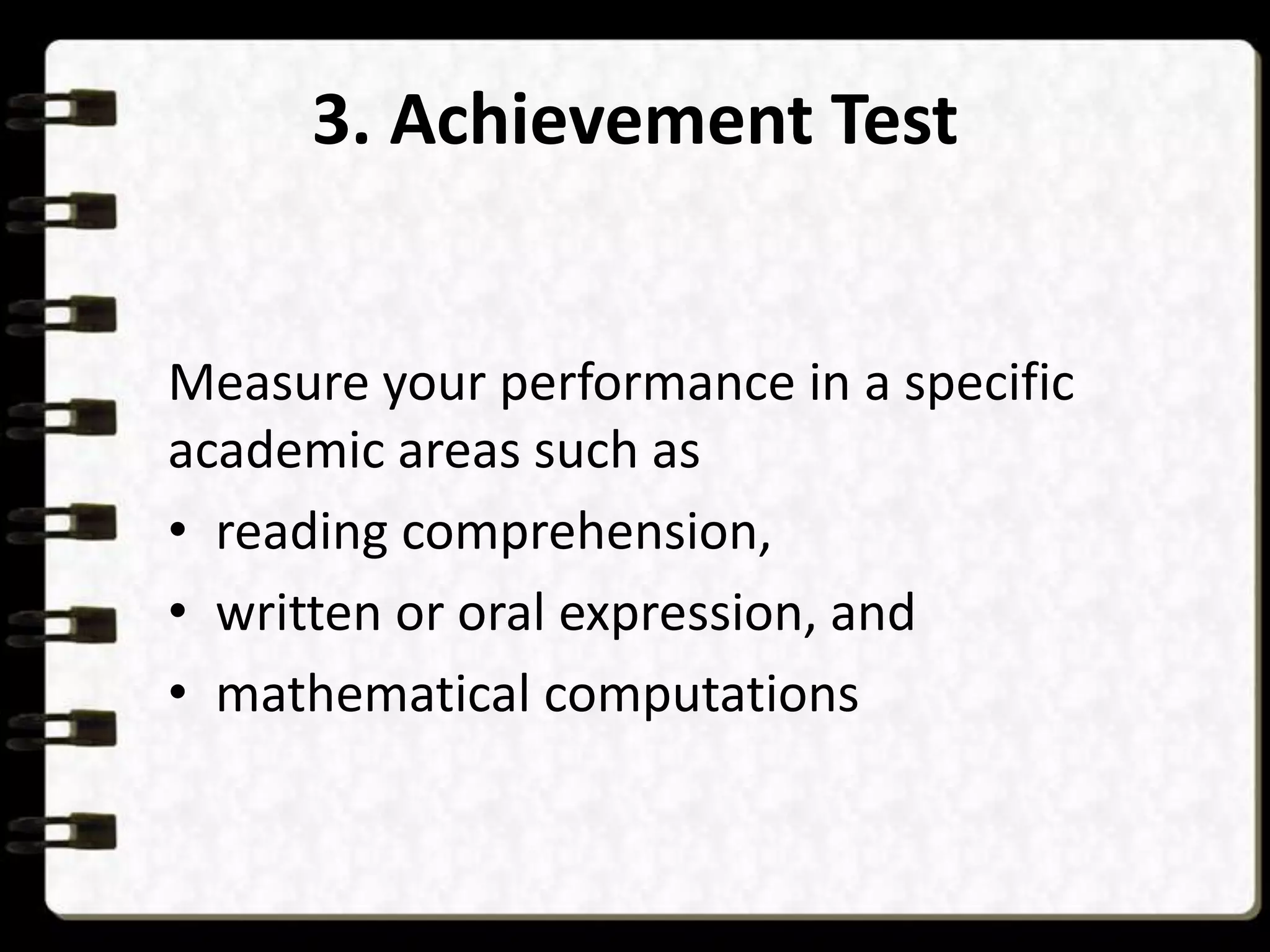 3. Achievement Test

Measure your performance in a specific
academic areas such as
• reading comprehension,
• written or oral expression, and
• mathematical computations

 