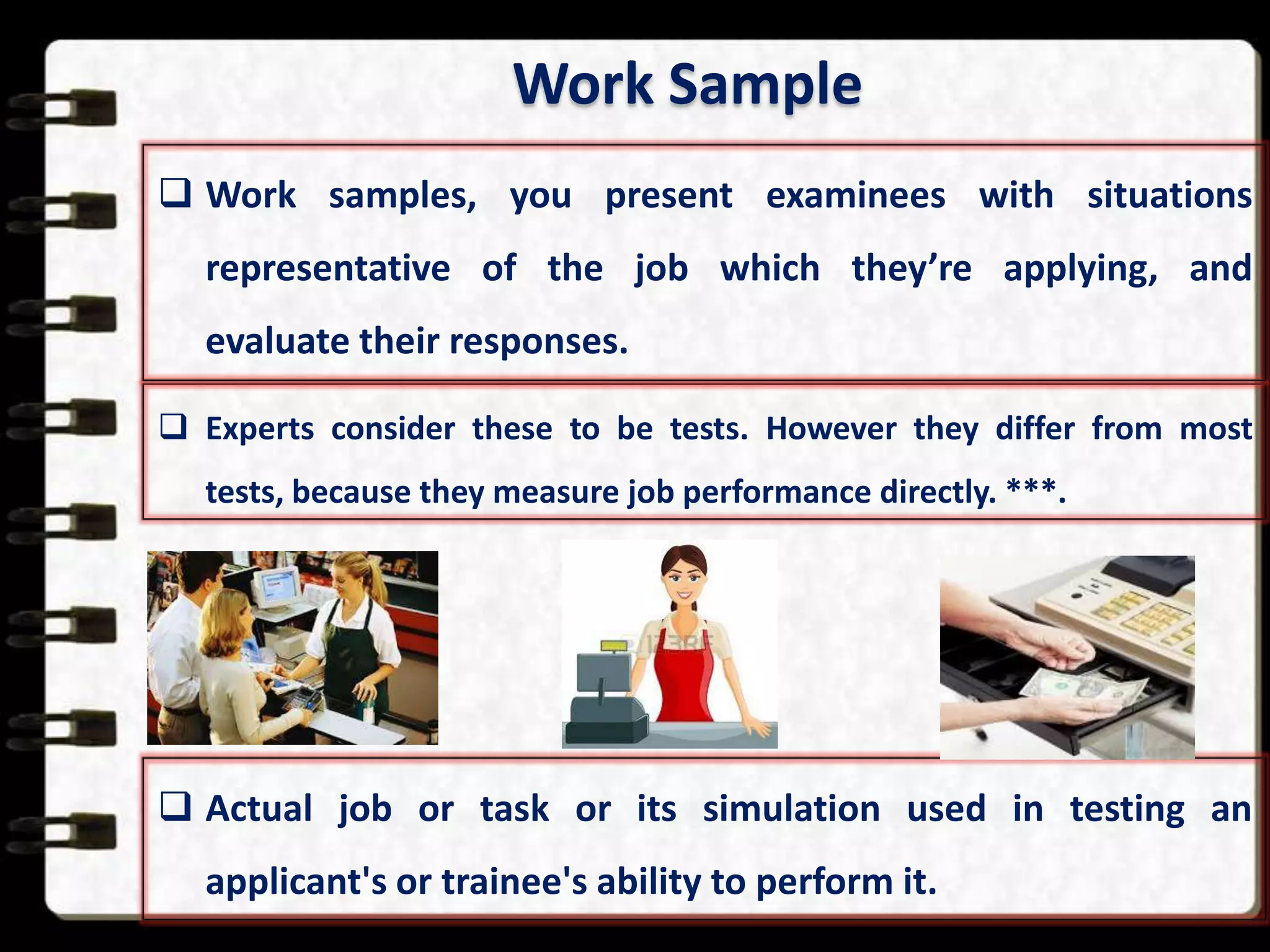 Work Sample
 Work samples, you present examinees with situations
representative of the job which they’re applying, and
evaluate their responses.
 Experts consider these to be tests. However they differ from most
tests, because they measure job performance directly. ***.

 Actual job or task or its simulation used in testing an
applicant's or trainee's ability to perform it.

 