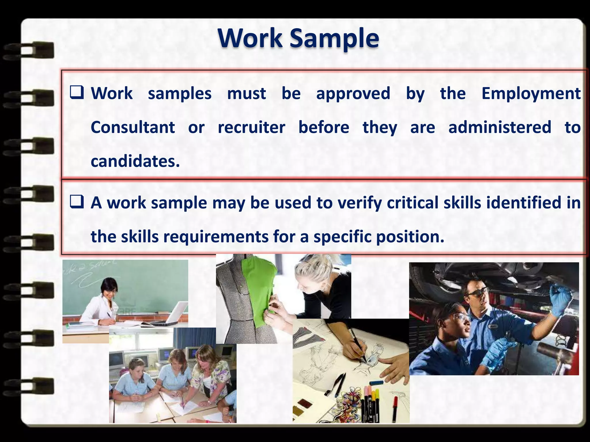 Work Sample
 Work samples must be approved by the Employment

Consultant or recruiter before they are administered to
candidates.
 A work sample may be used to verify critical skills identified in
the skills requirements for a specific position.

 