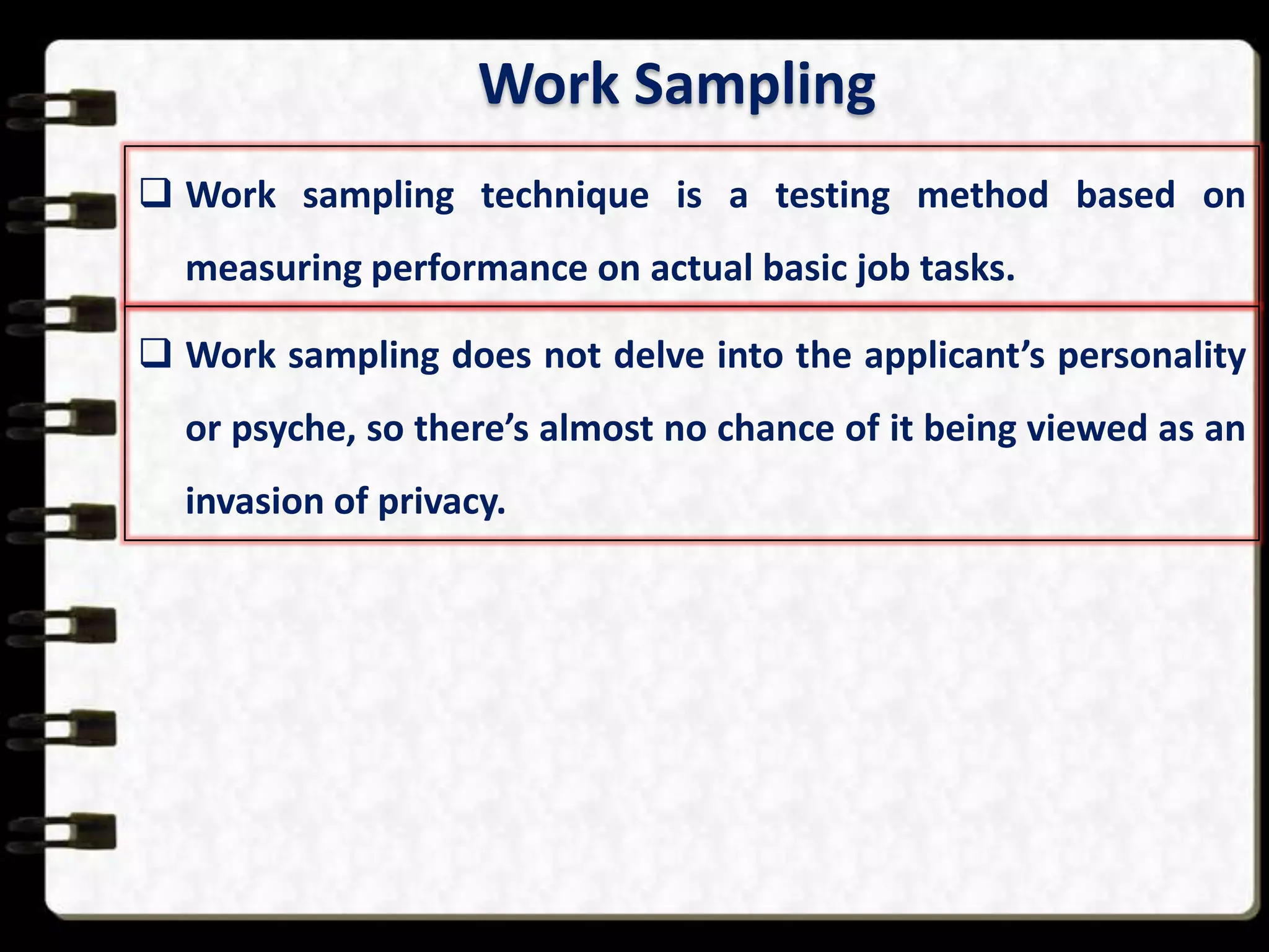 Work Sampling
 Work sampling technique is a testing method based on
measuring performance on actual basic job tasks.
 Work sampling does not delve into the applicant’s personality
or psyche, so there’s almost no chance of it being viewed as an
invasion of privacy.

 