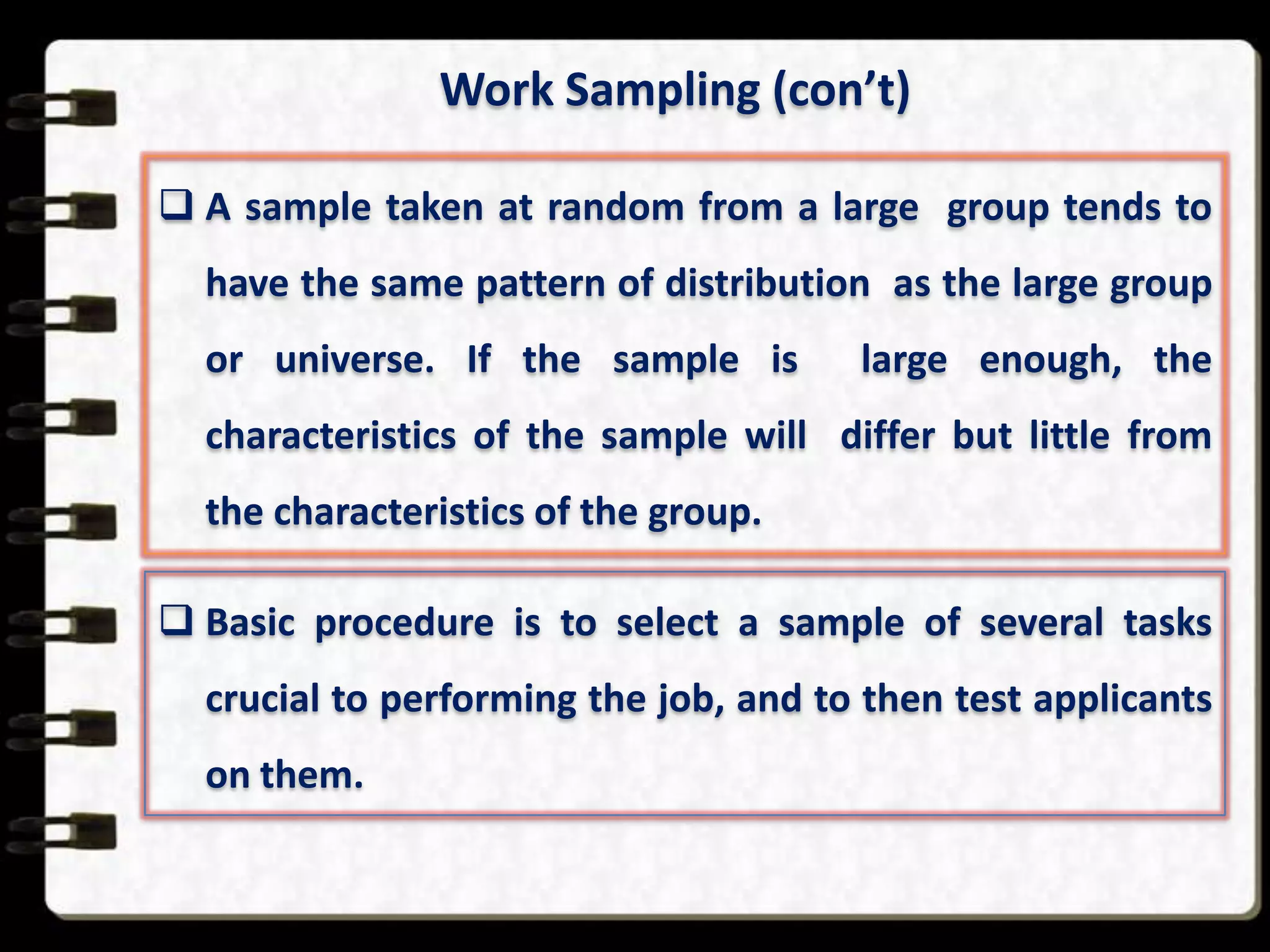 Work Sampling (con’t)
 A sample taken at random from a large group tends to
have the same pattern of distribution as the large group
or universe. If the sample is

large enough, the

characteristics of the sample will differ but little from
the characteristics of the group.
 Basic procedure is to select a sample of several tasks
crucial to performing the job, and to then test applicants

on them.

 