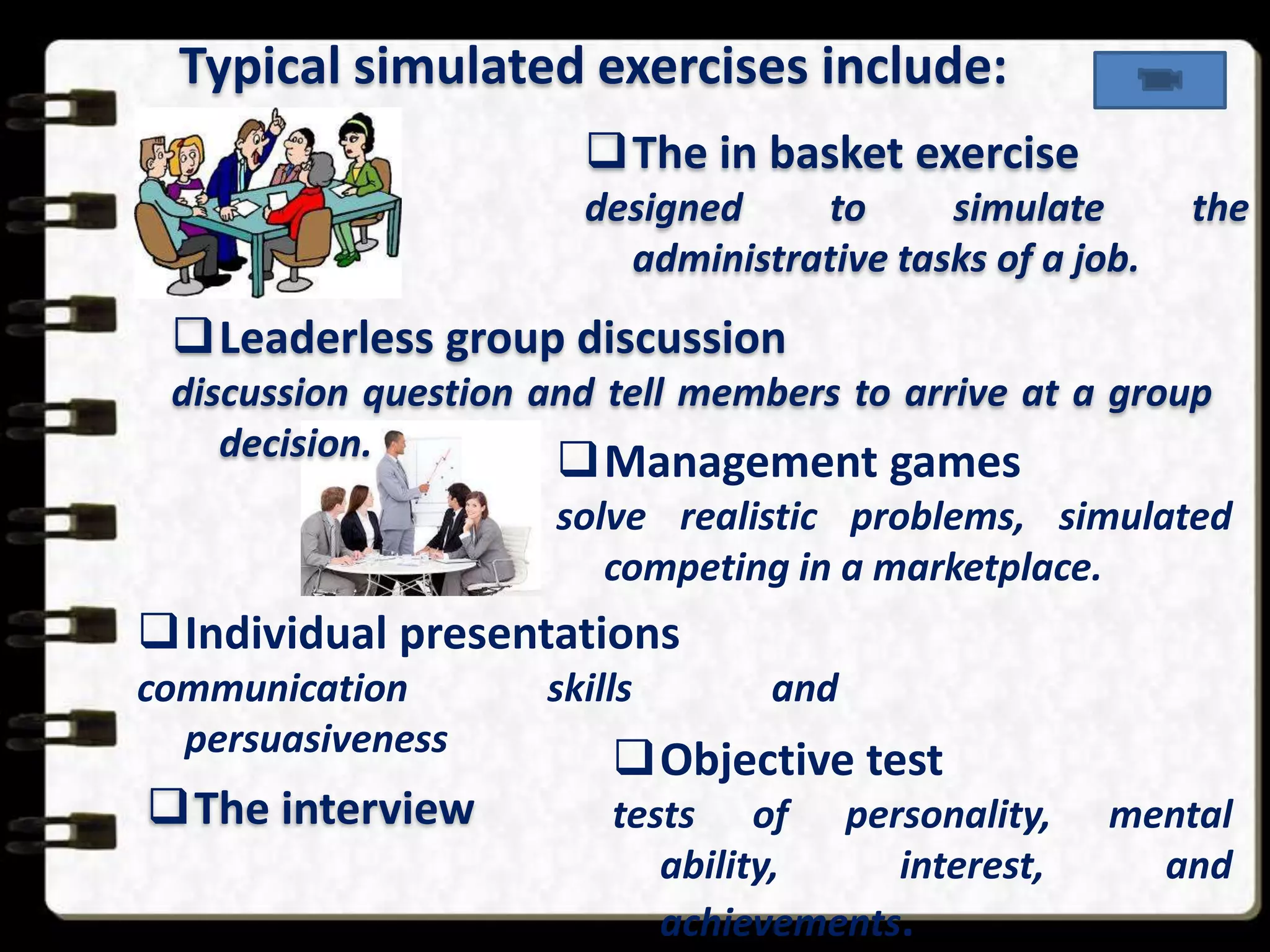 Typical simulated exercises include:
The in basket exercise
designed
to
simulate
administrative tasks of a job.

the

Leaderless group discussion
discussion question and tell members to arrive at a group
decision.
Management games

solve realistic problems, simulated
competing in a marketplace.

Individual presentations
communication
persuasiveness

The interview

skills

and

Objective test
tests of personality,
ability,
interest,
achievements.

mental
and

 