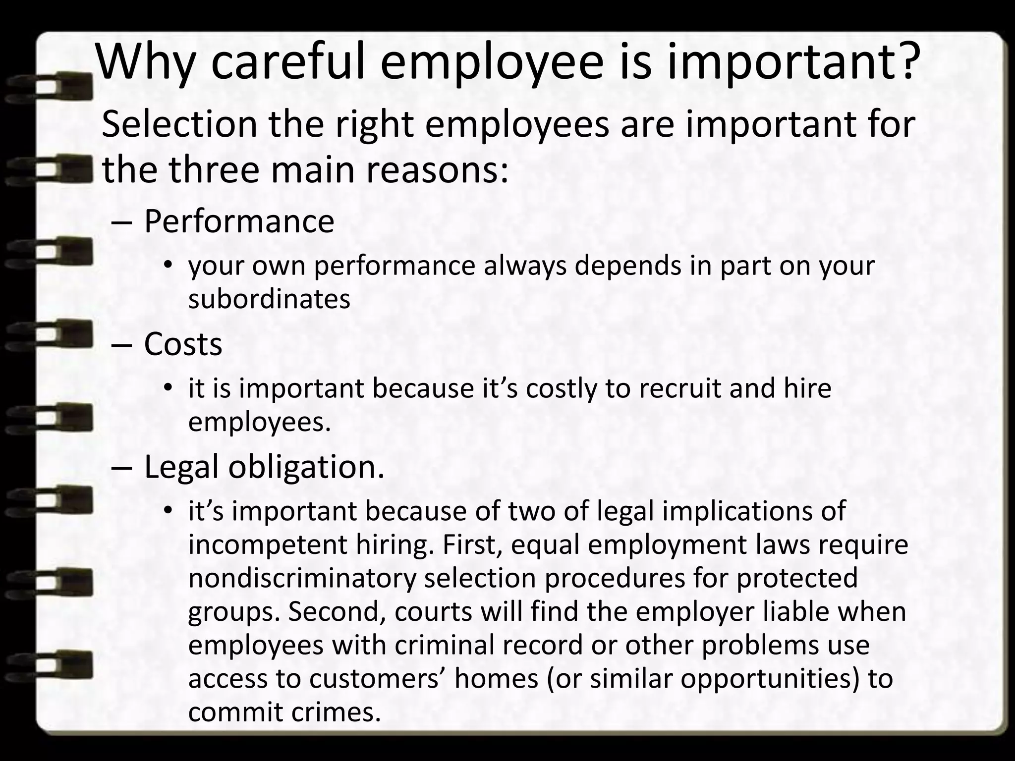 Why careful employee is important?
Selection the right employees are important for
the three main reasons:
– Performance
• your own performance always depends in part on your
subordinates

– Costs
• it is important because it’s costly to recruit and hire
employees.

– Legal obligation.
• it’s important because of two of legal implications of
incompetent hiring. First, equal employment laws require
nondiscriminatory selection procedures for protected
groups. Second, courts will find the employer liable when
employees with criminal record or other problems use
access to customers’ homes (or similar opportunities) to
commit crimes.

 