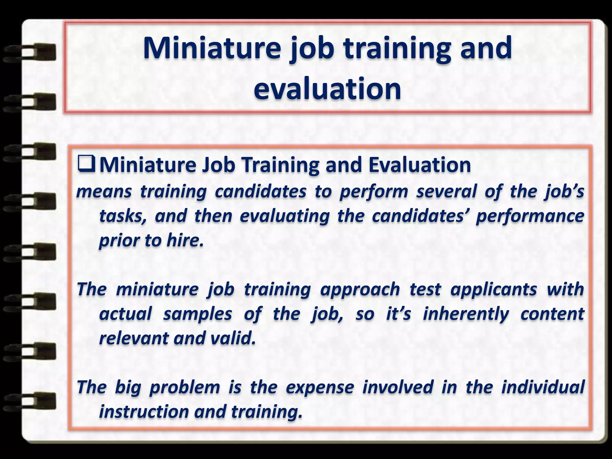 Miniature job training and
evaluation
Miniature Job Training and Evaluation
means training candidates to perform several of the job’s
tasks, and then evaluating the candidates’ performance
prior to hire.
The miniature job training approach test applicants with
actual samples of the job, so it’s inherently content
relevant and valid.
The big problem is the expense involved in the individual
instruction and training.

 