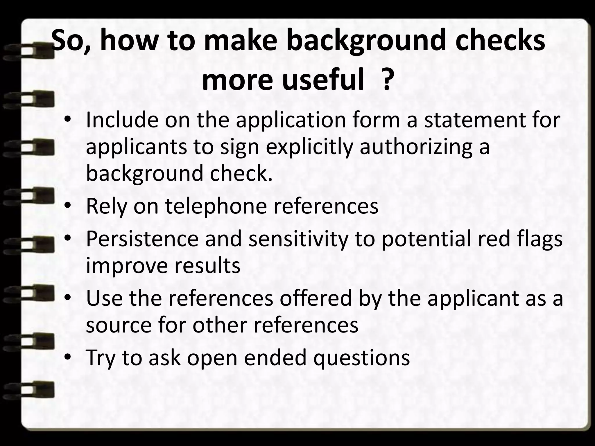 So, how to make background checks
more useful ?
• Include on the application form a statement for
applicants to sign explicitly authorizing a
background check.
• Rely on telephone references
• Persistence and sensitivity to potential red flags
improve results
• Use the references offered by the applicant as a
source for other references
• Try to ask open ended questions

 