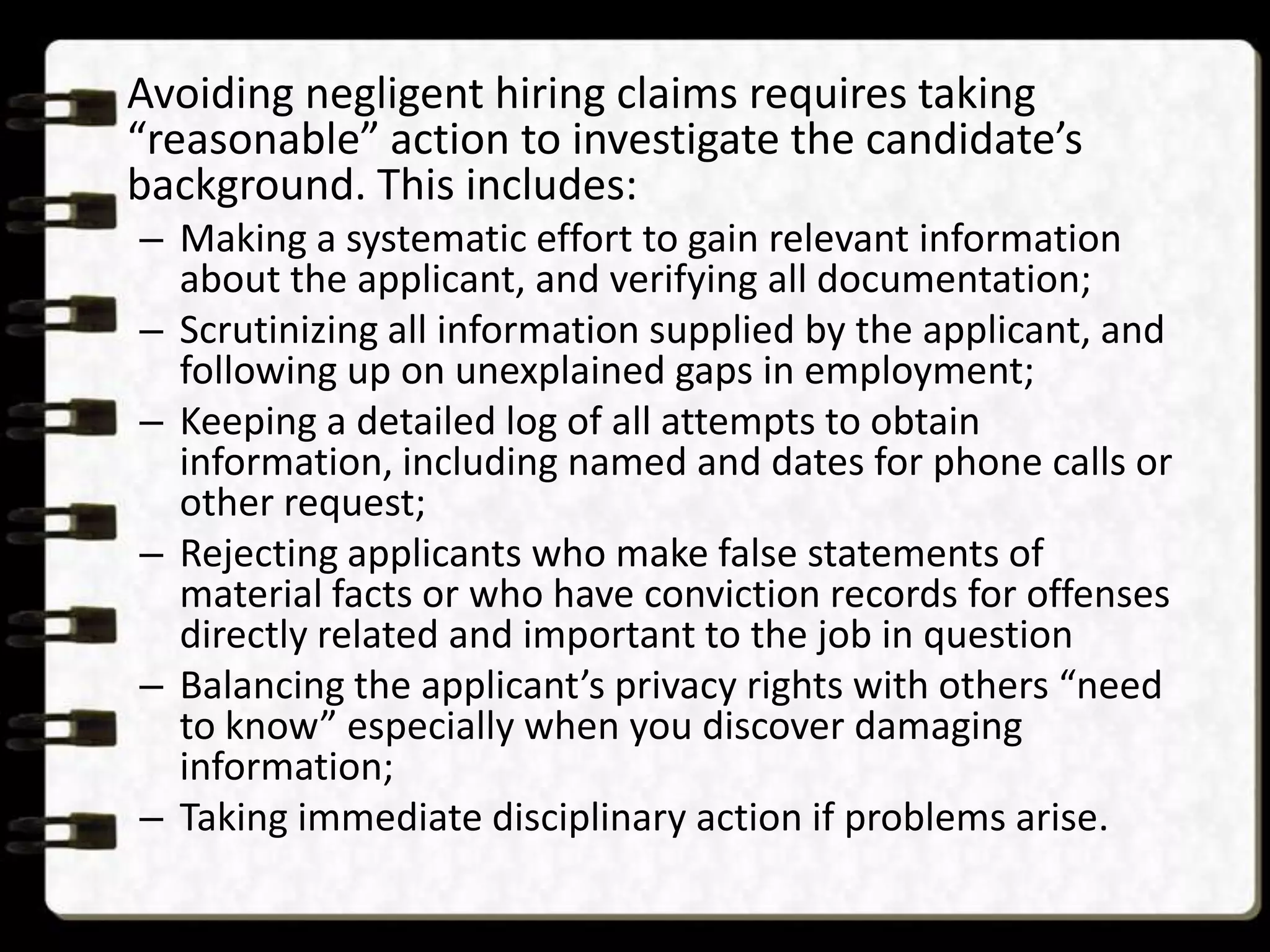 Avoiding negligent hiring claims requires taking
“reasonable” action to investigate the candidate’s
background. This includes:
– Making a systematic effort to gain relevant information
about the applicant, and verifying all documentation;
– Scrutinizing all information supplied by the applicant, and
following up on unexplained gaps in employment;
– Keeping a detailed log of all attempts to obtain
information, including named and dates for phone calls or
other request;
– Rejecting applicants who make false statements of
material facts or who have conviction records for offenses
directly related and important to the job in question
– Balancing the applicant’s privacy rights with others “need
to know” especially when you discover damaging
information;
– Taking immediate disciplinary action if problems arise.

 