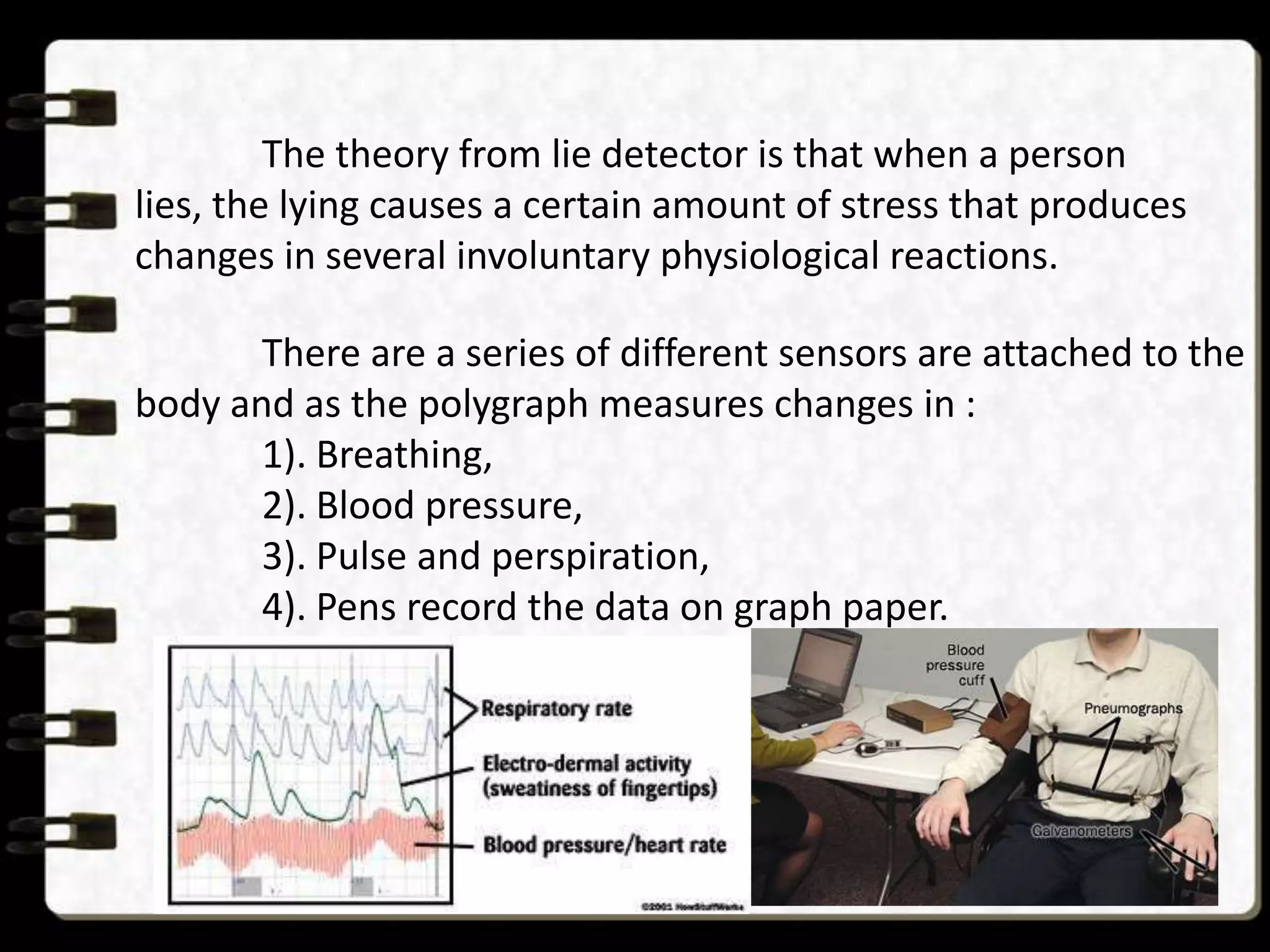The theory from lie detector is that when a person
lies, the lying causes a certain amount of stress that produces
changes in several involuntary physiological reactions.
There are a series of different sensors are attached to the
body and as the polygraph measures changes in :
1). Breathing,
2). Blood pressure,
3). Pulse and perspiration,
4). Pens record the data on graph paper.

 
