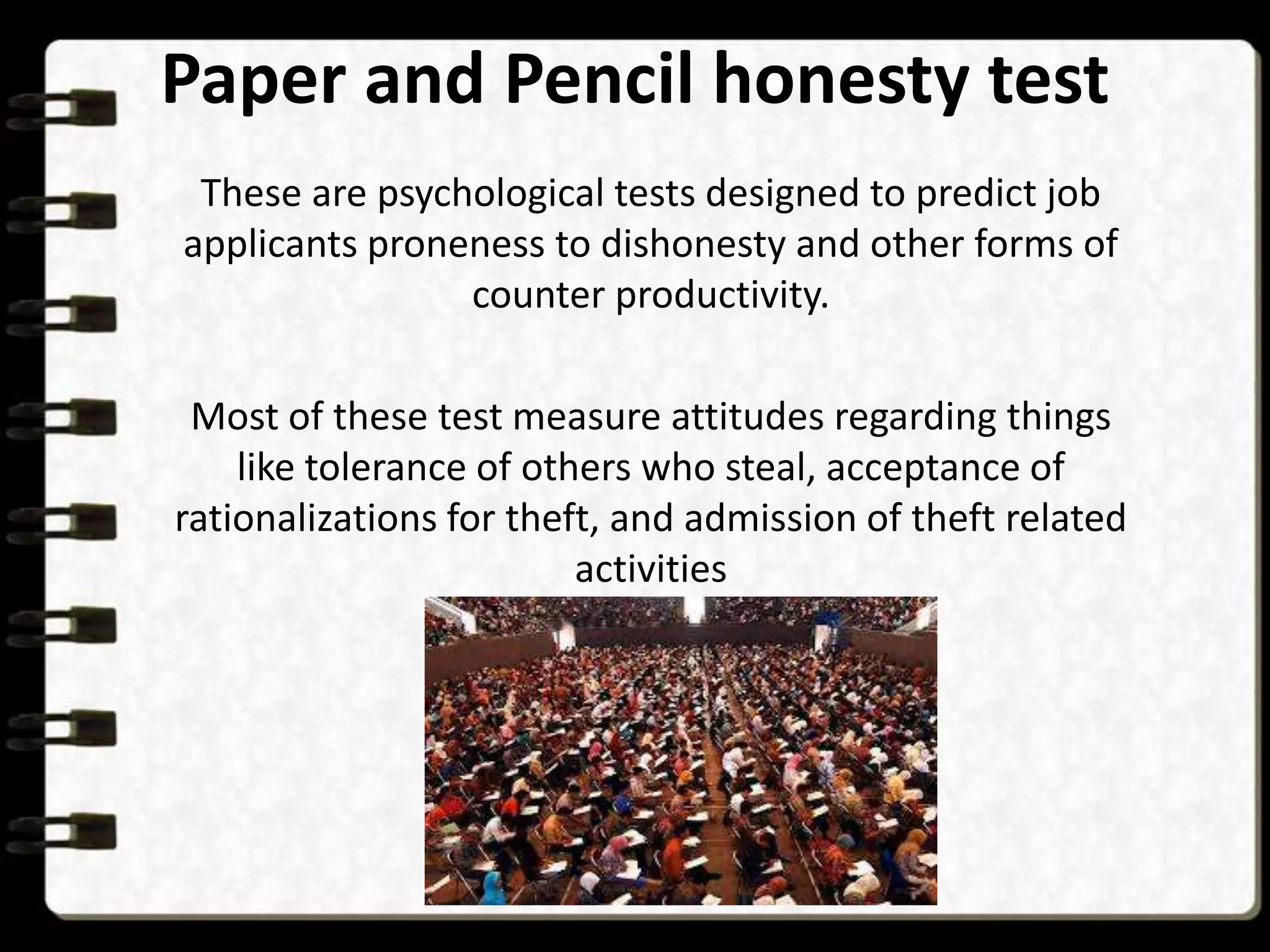 Paper and Pencil honesty test
These are psychological tests designed to predict job
applicants proneness to dishonesty and other forms of
counter productivity.
Most of these test measure attitudes regarding things
like tolerance of others who steal, acceptance of
rationalizations for theft, and admission of theft related
activities

 