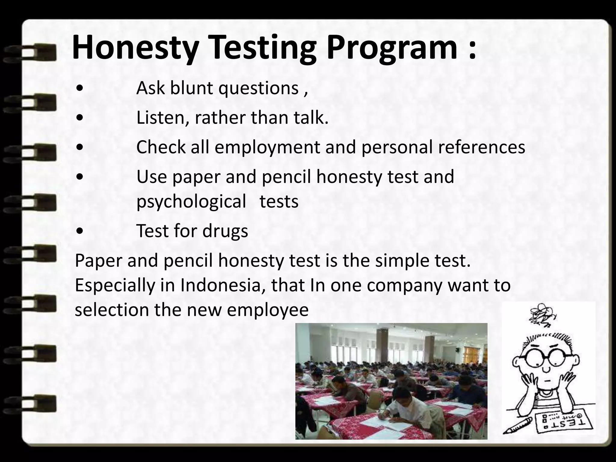 Honesty Testing Program :
•
•
•
•

Ask blunt questions ,
Listen, rather than talk.
Check all employment and personal references
Use paper and pencil honesty test and
psychological tests
•
Test for drugs
Paper and pencil honesty test is the simple test.
Especially in Indonesia, that In one company want to
selection the new employee

 