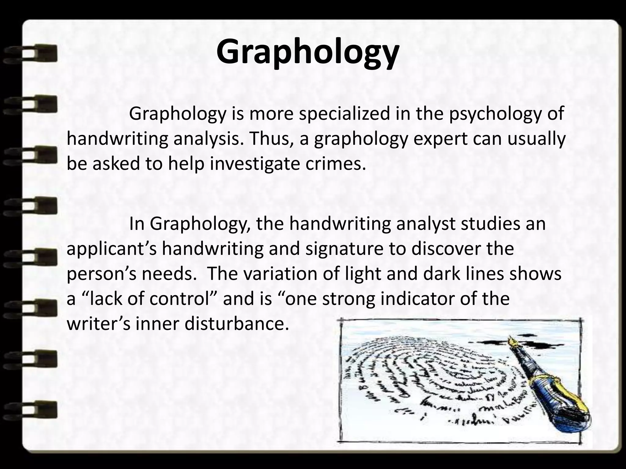 Graphology
Graphology is more specialized in the psychology of
handwriting analysis. Thus, a graphology expert can usually
be asked to help investigate crimes.
In Graphology, the handwriting analyst studies an
applicant’s handwriting and signature to discover the
person’s needs. The variation of light and dark lines shows
a “lack of control” and is “one strong indicator of the
writer’s inner disturbance.

 