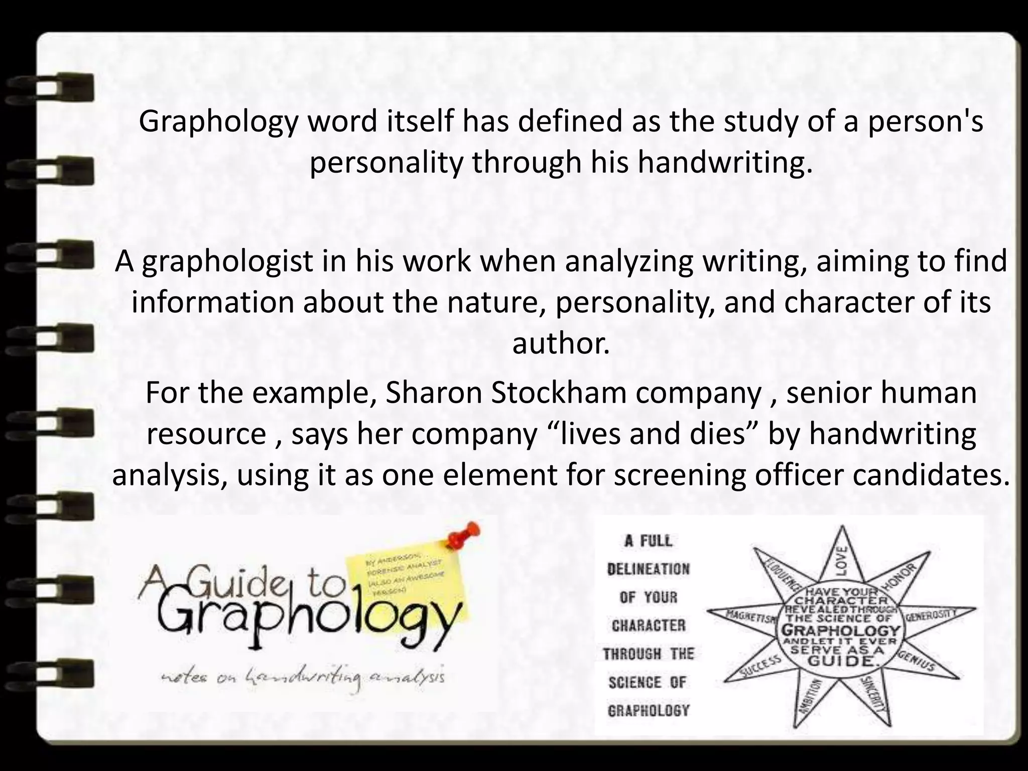 Graphology word itself has defined as the study of a person's
personality through his handwriting.

A graphologist in his work when analyzing writing, aiming to find
information about the nature, personality, and character of its
author.
For the example, Sharon Stockham company , senior human
resource , says her company “lives and dies” by handwriting
analysis, using it as one element for screening officer candidates.

 