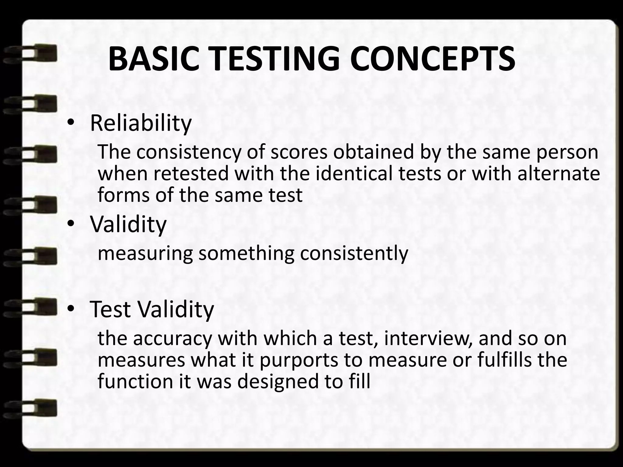 BASIC TESTING CONCEPTS
• Reliability
The consistency of scores obtained by the same person
when retested with the identical tests or with alternate
forms of the same test

• Validity
measuring something consistently

• Test Validity
the accuracy with which a test, interview, and so on
measures what it purports to measure or fulfills the
function it was designed to fill

 