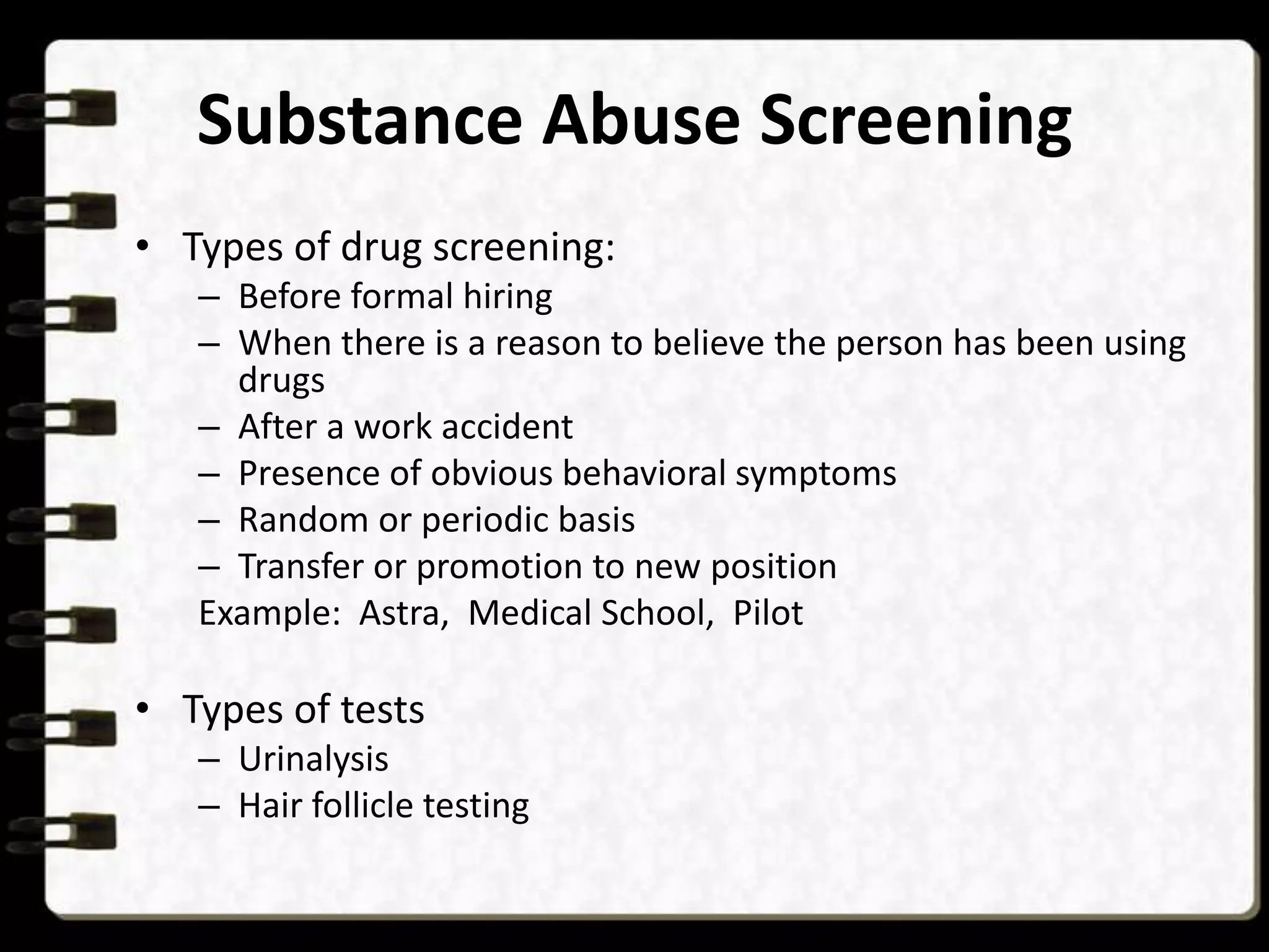 Substance Abuse Screening
• Types of drug screening:
– Before formal hiring
– When there is a reason to believe the person has been using
drugs
– After a work accident
– Presence of obvious behavioral symptoms
– Random or periodic basis
– Transfer or promotion to new position
Example: Astra, Medical School, Pilot

• Types of tests
– Urinalysis
– Hair follicle testing

 