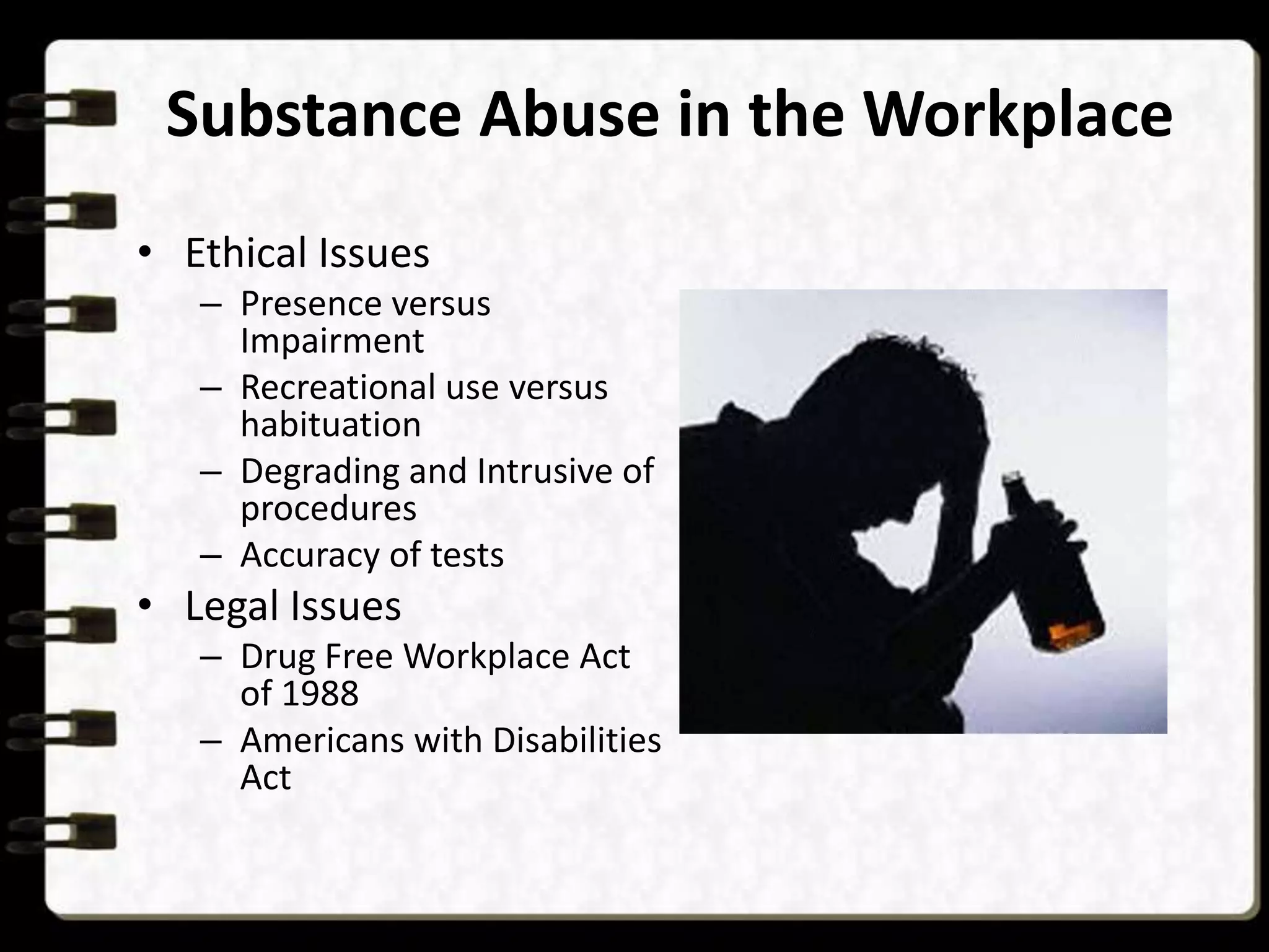 Substance Abuse in the Workplace
• Ethical Issues
– Presence versus
Impairment
– Recreational use versus
habituation
– Degrading and Intrusive of
procedures
– Accuracy of tests

• Legal Issues
– Drug Free Workplace Act
of 1988
– Americans with Disabilities
Act

 