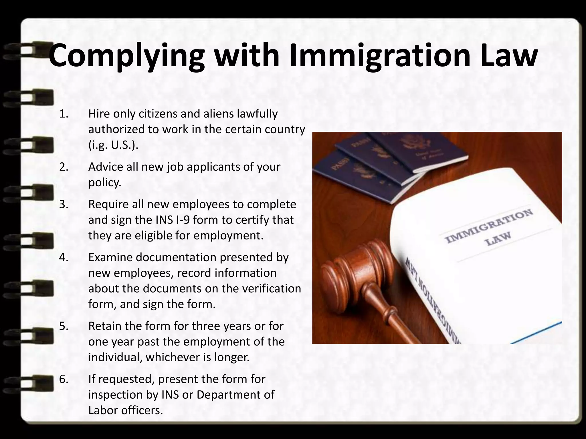 Complying with Immigration Law
1.

Hire only citizens and aliens lawfully
authorized to work in the certain country
(i.g. U.S.).

2.

Advice all new job applicants of your
policy.

3.

Require all new employees to complete
and sign the INS I-9 form to certify that
they are eligible for employment.

4.

Examine documentation presented by
new employees, record information
about the documents on the verification
form, and sign the form.

5.

Retain the form for three years or for
one year past the employment of the
individual, whichever is longer.

6.

If requested, present the form for
inspection by INS or Department of
Labor officers.

 