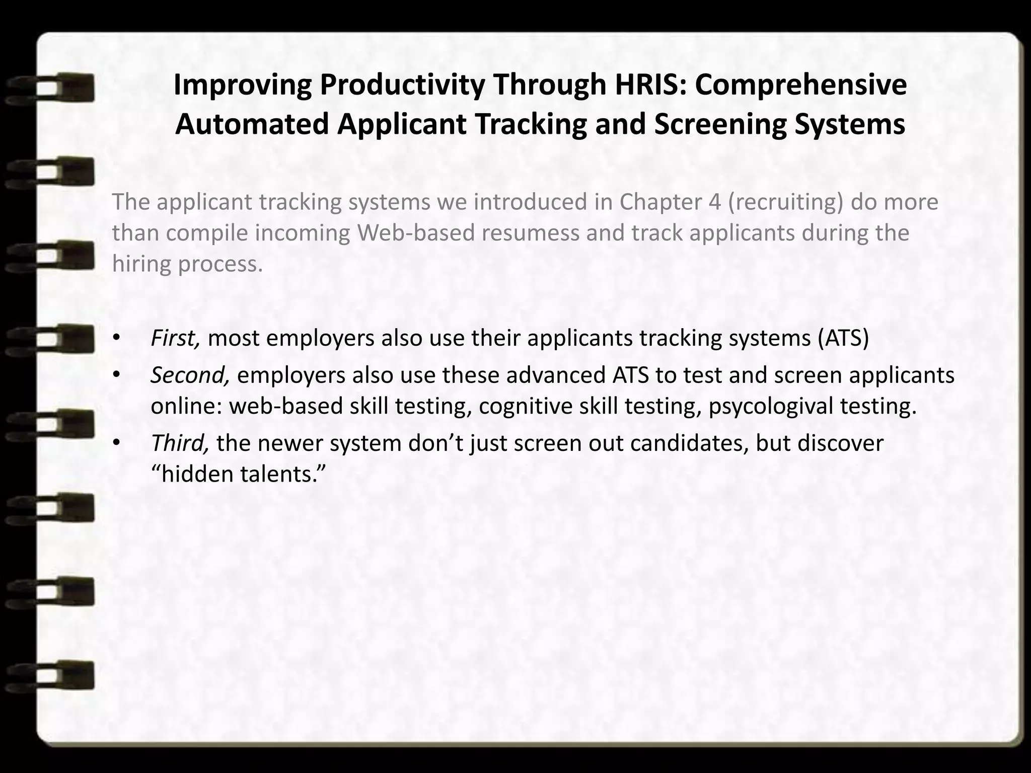 Improving Productivity Through HRIS: Comprehensive
Automated Applicant Tracking and Screening Systems
The applicant tracking systems we introduced in Chapter 4 (recruiting) do more
than compile incoming Web-based resumess and track applicants during the
hiring process.
•
•

•

First, most employers also use their applicants tracking systems (ATS)
Second, employers also use these advanced ATS to test and screen applicants
online: web-based skill testing, cognitive skill testing, psycologival testing.
Third, the newer system don’t just screen out candidates, but discover
“hidden talents.”

 