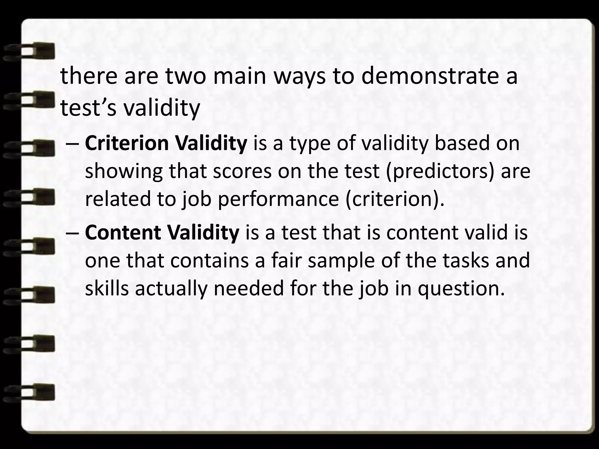 there are two main ways to demonstrate a
test’s validity
– Criterion Validity is a type of validity based on
showing that scores on the test (predictors) are
related to job performance (criterion).
– Content Validity is a test that is content valid is
one that contains a fair sample of the tasks and
skills actually needed for the job in question.

 