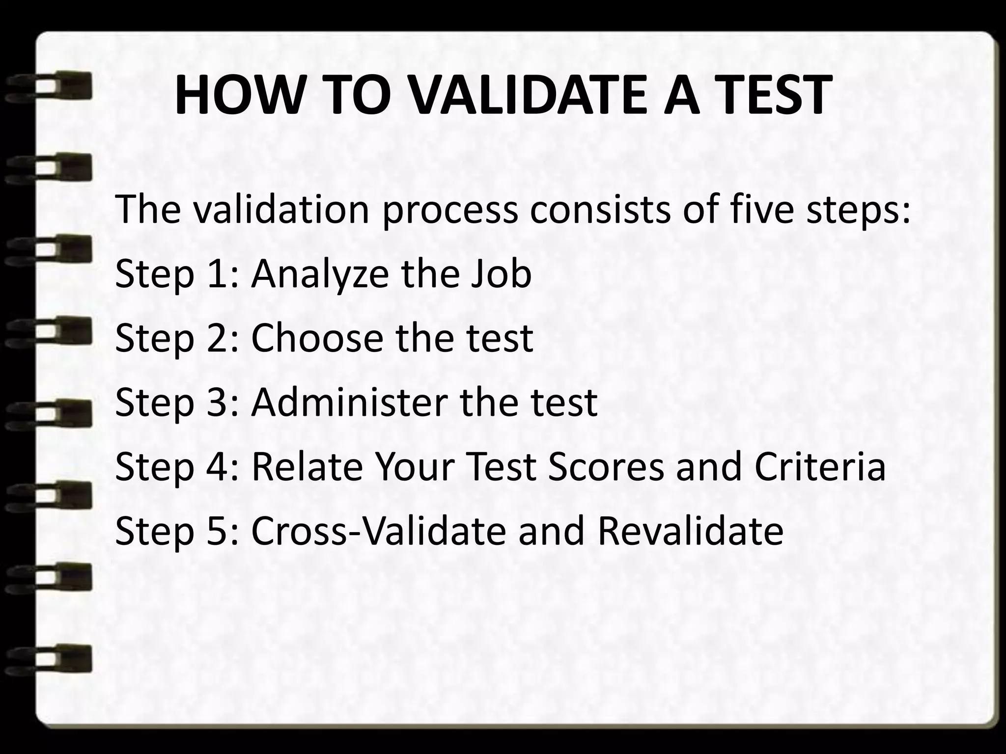 HOW TO VALIDATE A TEST
The validation process consists of five steps:
Step 1: Analyze the Job
Step 2: Choose the test
Step 3: Administer the test
Step 4: Relate Your Test Scores and Criteria
Step 5: Cross-Validate and Revalidate

 
