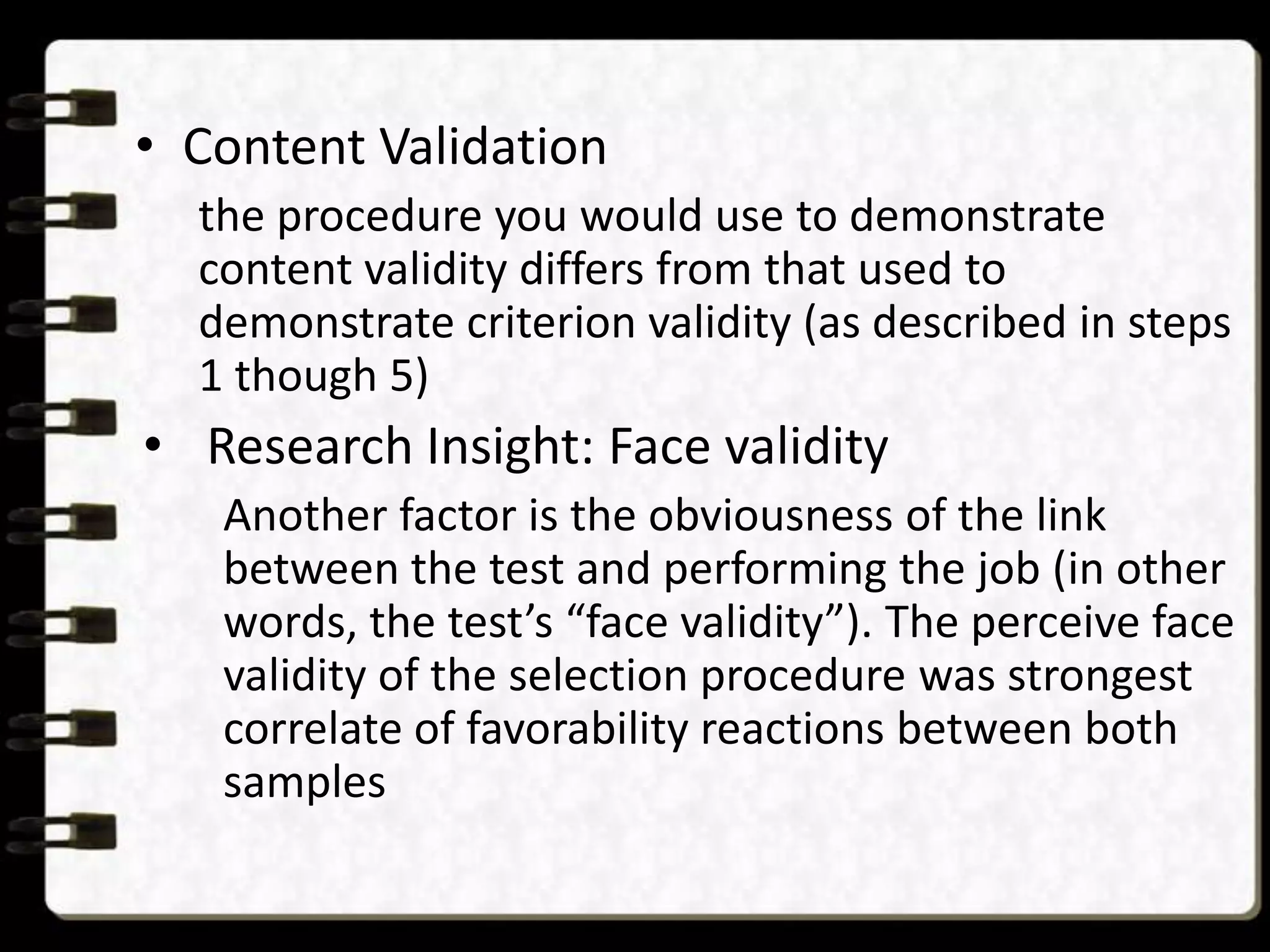 • Content Validation
the procedure you would use to demonstrate
content validity differs from that used to
demonstrate criterion validity (as described in steps
1 though 5)

• Research Insight: Face validity
Another factor is the obviousness of the link
between the test and performing the job (in other
words, the test’s “face validity”). The perceive face
validity of the selection procedure was strongest
correlate of favorability reactions between both
samples

 