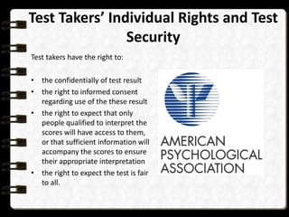 Test Takers’ Individual Rights and Test
Security
Test takers have the right to:
• the confidentially of test result
• the right to informed consent
regarding use of the these result
• the right to expect that only
people qualified to interpret the
scores will have access to them,
or that sufficient information will
accompany the scores to ensure
their appropriate interpretation
• the right to expect the test is fair
to all.

 