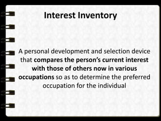 Interest Inventory

A personal development and selection device
that compares the person’s current interest
with those of others now in various
occupations so as to determine the preferred
occupation for the individual

 