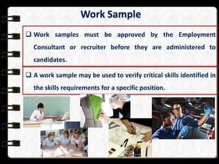 Work Sample
 Work samples must be approved by the Employment

Consultant or recruiter before they are administered to
candidates.
 A work sample may be used to verify critical skills identified in
the skills requirements for a specific position.

 