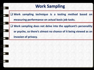Work Sampling
 Work sampling technique is a testing method based on
measuring performance on actual basic job tasks.
 Work sampling does not delve into the applicant’s personality
or psyche, so there’s almost no chance of it being viewed as an
invasion of privacy.

 