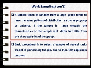 Work Sampling (con’t)
 A sample taken at random from a large group tends to
have the same pattern of distribution as the large group
or universe. If the sample is

large enough, the

characteristics of the sample will differ but little from
the characteristics of the group.
 Basic procedure is to select a sample of several tasks
crucial to performing the job, and to then test applicants

on them.

 
