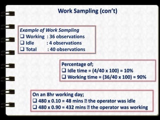 Work Sampling (con’t)
Example of Work Sampling
 Working : 36 observations
 Idle
: 4 observations
 Total
: 40 observations
Percentage of;
 Idle time = (4/40 x 100) = 10%
 Working time = (36/40 x 100) = 90%
On an 8hr working day;
 480 x 0.10 = 48 mins  operator was idle
the
 480 x 0.90 = 432 mins  operator was working
the

 