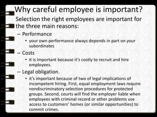 Why careful employee is important?
Selection the right employees are important for
the three main reasons:
– Performance
• your own performance always depends in part on your
subordinates

– Costs
• it is important because it’s costly to recruit and hire
employees.

– Legal obligation.
• it’s important because of two of legal implications of
incompetent hiring. First, equal employment laws require
nondiscriminatory selection procedures for protected
groups. Second, courts will find the employer liable when
employees with criminal record or other problems use
access to customers’ homes (or similar opportunities) to
commit crimes.

 