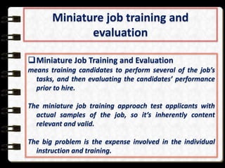 Miniature job training and
evaluation
Miniature Job Training and Evaluation
means training candidates to perform several of the job’s
tasks, and then evaluating the candidates’ performance
prior to hire.
The miniature job training approach test applicants with
actual samples of the job, so it’s inherently content
relevant and valid.
The big problem is the expense involved in the individual
instruction and training.

 