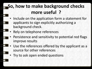 So, how to make background checks
more useful ?
• Include on the application form a statement for
applicants to sign explicitly authorizing a
background check.
• Rely on telephone references
• Persistence and sensitivity to potential red flags
improve results
• Use the references offered by the applicant as a
source for other references
• Try to ask open ended questions

 