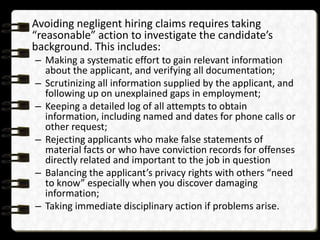 Avoiding negligent hiring claims requires taking
“reasonable” action to investigate the candidate’s
background. This includes:
– Making a systematic effort to gain relevant information
about the applicant, and verifying all documentation;
– Scrutinizing all information supplied by the applicant, and
following up on unexplained gaps in employment;
– Keeping a detailed log of all attempts to obtain
information, including named and dates for phone calls or
other request;
– Rejecting applicants who make false statements of
material facts or who have conviction records for offenses
directly related and important to the job in question
– Balancing the applicant’s privacy rights with others “need
to know” especially when you discover damaging
information;
– Taking immediate disciplinary action if problems arise.

 