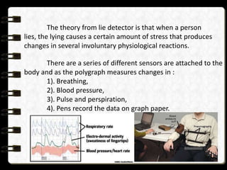 The theory from lie detector is that when a person
lies, the lying causes a certain amount of stress that produces
changes in several involuntary physiological reactions.
There are a series of different sensors are attached to the
body and as the polygraph measures changes in :
1). Breathing,
2). Blood pressure,
3). Pulse and perspiration,
4). Pens record the data on graph paper.

 