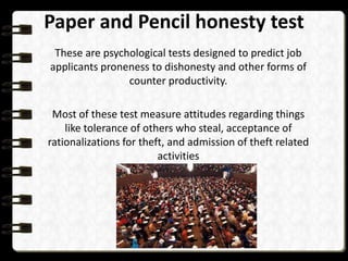 Paper and Pencil honesty test
These are psychological tests designed to predict job
applicants proneness to dishonesty and other forms of
counter productivity.
Most of these test measure attitudes regarding things
like tolerance of others who steal, acceptance of
rationalizations for theft, and admission of theft related
activities

 