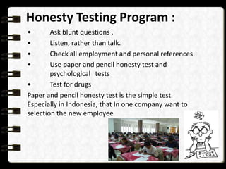 Honesty Testing Program :
•
•
•
•

Ask blunt questions ,
Listen, rather than talk.
Check all employment and personal references
Use paper and pencil honesty test and
psychological tests
•
Test for drugs
Paper and pencil honesty test is the simple test.
Especially in Indonesia, that In one company want to
selection the new employee

 