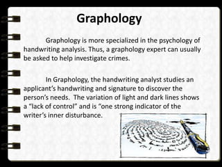 Graphology
Graphology is more specialized in the psychology of
handwriting analysis. Thus, a graphology expert can usually
be asked to help investigate crimes.
In Graphology, the handwriting analyst studies an
applicant’s handwriting and signature to discover the
person’s needs. The variation of light and dark lines shows
a “lack of control” and is “one strong indicator of the
writer’s inner disturbance.

 