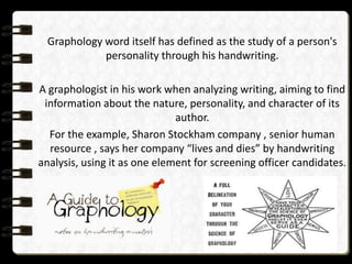 Graphology word itself has defined as the study of a person's
personality through his handwriting.

A graphologist in his work when analyzing writing, aiming to find
information about the nature, personality, and character of its
author.
For the example, Sharon Stockham company , senior human
resource , says her company “lives and dies” by handwriting
analysis, using it as one element for screening officer candidates.

 