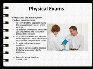 Physical Exams
• Reasons for pre-employment
medical examinations:
– To verify that the applicant meets
the physical requirements of the
position
– To discover any medical limitations
you should take into account in
placing the applicant.
– To establish a record and baseline
of the applicant’s health for future
insurance or compensation claims.
– To reduce absenteeism and
accidents
– To detect communicable diseases
that may be unknown to the
applicant.
– Example: Astra, Medical
School, Pilot

 