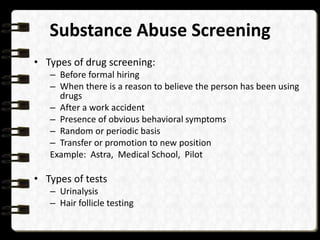 Substance Abuse Screening
• Types of drug screening:
– Before formal hiring
– When there is a reason to believe the person has been using
drugs
– After a work accident
– Presence of obvious behavioral symptoms
– Random or periodic basis
– Transfer or promotion to new position
Example: Astra, Medical School, Pilot

• Types of tests
– Urinalysis
– Hair follicle testing

 