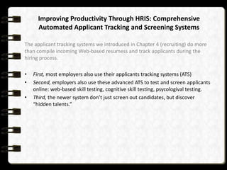 Improving Productivity Through HRIS: Comprehensive
Automated Applicant Tracking and Screening Systems
The applicant tracking systems we introduced in Chapter 4 (recruiting) do more
than compile incoming Web-based resumess and track applicants during the
hiring process.
•
•

•

First, most employers also use their applicants tracking systems (ATS)
Second, employers also use these advanced ATS to test and screen applicants
online: web-based skill testing, cognitive skill testing, psycologival testing.
Third, the newer system don’t just screen out candidates, but discover
“hidden talents.”

 