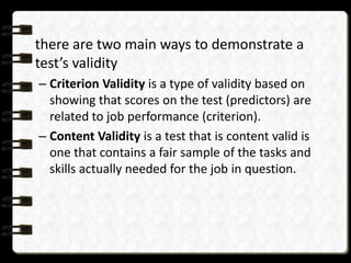 there are two main ways to demonstrate a
test’s validity
– Criterion Validity is a type of validity based on
showing that scores on the test (predictors) are
related to job performance (criterion).
– Content Validity is a test that is content valid is
one that contains a fair sample of the tasks and
skills actually needed for the job in question.

 