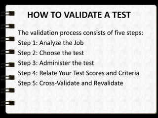 HOW TO VALIDATE A TEST
The validation process consists of five steps:
Step 1: Analyze the Job
Step 2: Choose the test
Step 3: Administer the test
Step 4: Relate Your Test Scores and Criteria
Step 5: Cross-Validate and Revalidate

 