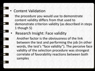 • Content Validation
the procedure you would use to demonstrate
content validity differs from that used to
demonstrate criterion validity (as described in steps
1 though 5)

• Research Insight: Face validity
Another factor is the obviousness of the link
between the test and performing the job (in other
words, the test’s “face validity”). The perceive face
validity of the selection procedure was strongest
correlate of favorability reactions between both
samples

 