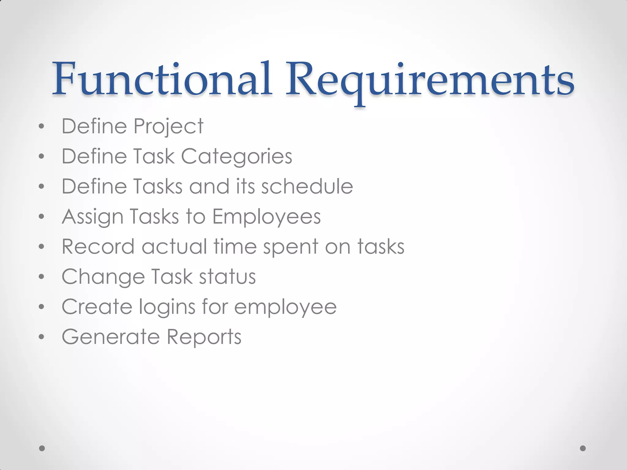 Functional Requirements
•   Define Project
•   Define Task Categories
•   Define Tasks and its schedule
•   Assign Tasks to Employees
•   Record actual time spent on tasks
•   Change Task status
•   Create logins for employee
•   Generate Reports
 
