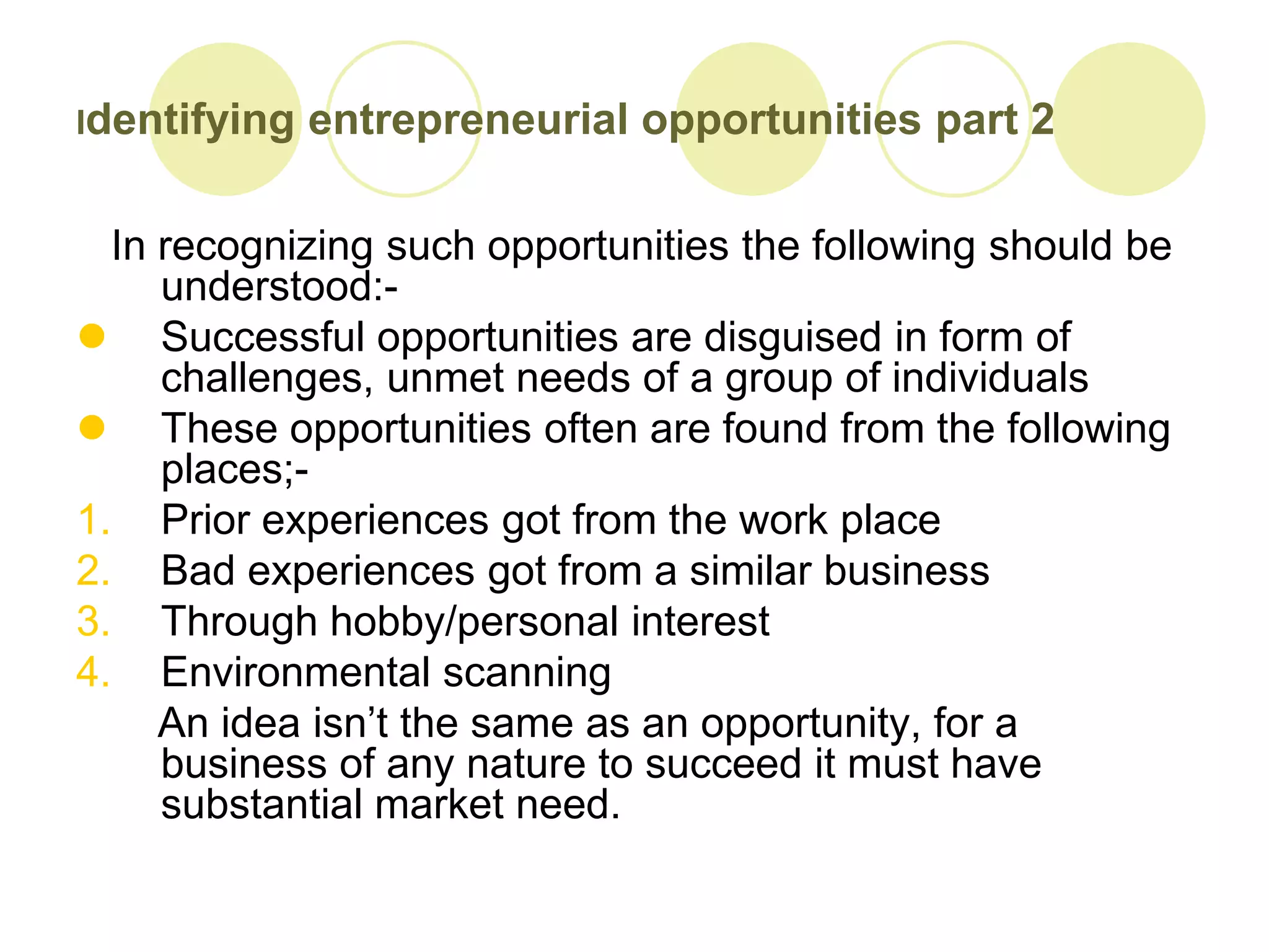 Identifying   entrepreneurial opportunities part 2

  In recognizing such opportunities the following should be
     understood:-
 Successful opportunities are disguised in form of
     challenges, unmet needs of a group of individuals
 These opportunities often are found from the following
     places;-
1. Prior experiences got from the work place
2. Bad experiences got from a similar business
3. Through hobby/personal interest
4. Environmental scanning
     An idea isn’t the same as an opportunity, for a
     business of any nature to succeed it must have
     substantial market need.
 
