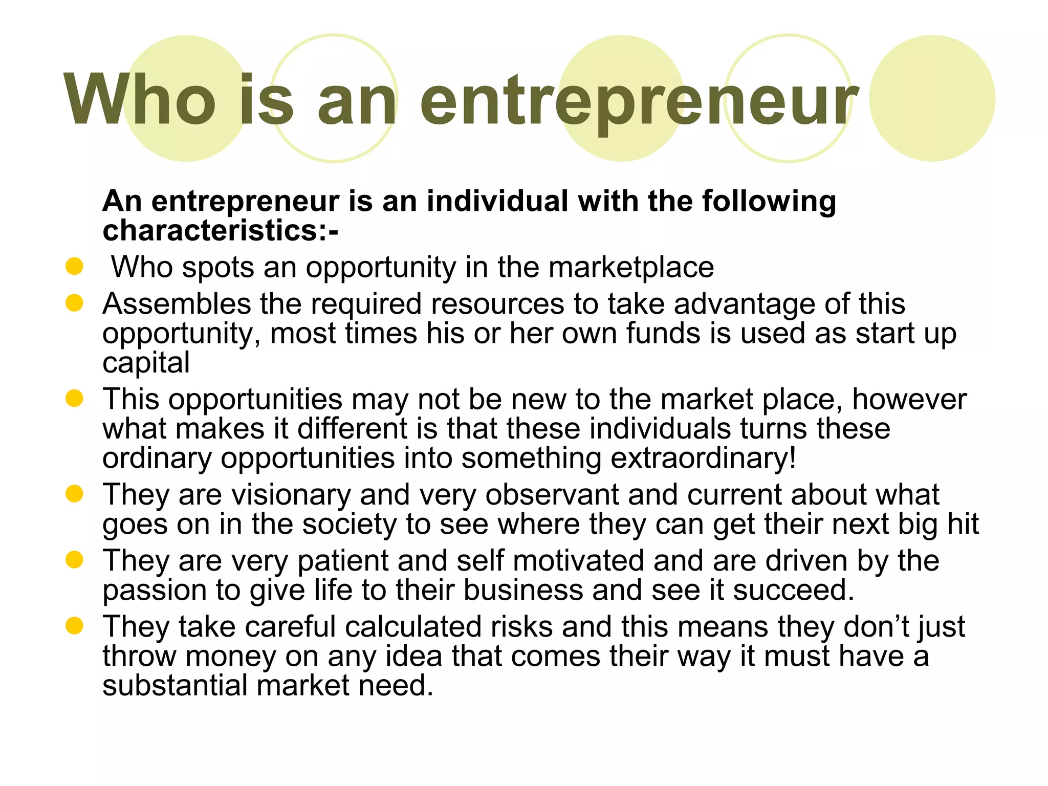 Who is an entrepreneur
    An entrepreneur is an individual with the following
    characteristics:-
    Who spots an opportunity in the marketplace
   Assembles the required resources to take advantage of this
    opportunity, most times his or her own funds is used as start up
    capital
   This opportunities may not be new to the market place, however
    what makes it different is that these individuals turns these
    ordinary opportunities into something extraordinary!
   They are visionary and very observant and current about what
    goes on in the society to see where they can get their next big hit
   They are very patient and self motivated and are driven by the
    passion to give life to their business and see it succeed.
   They take careful calculated risks and this means they don’t just
    throw money on any idea that comes their way it must have a
    substantial market need.
 