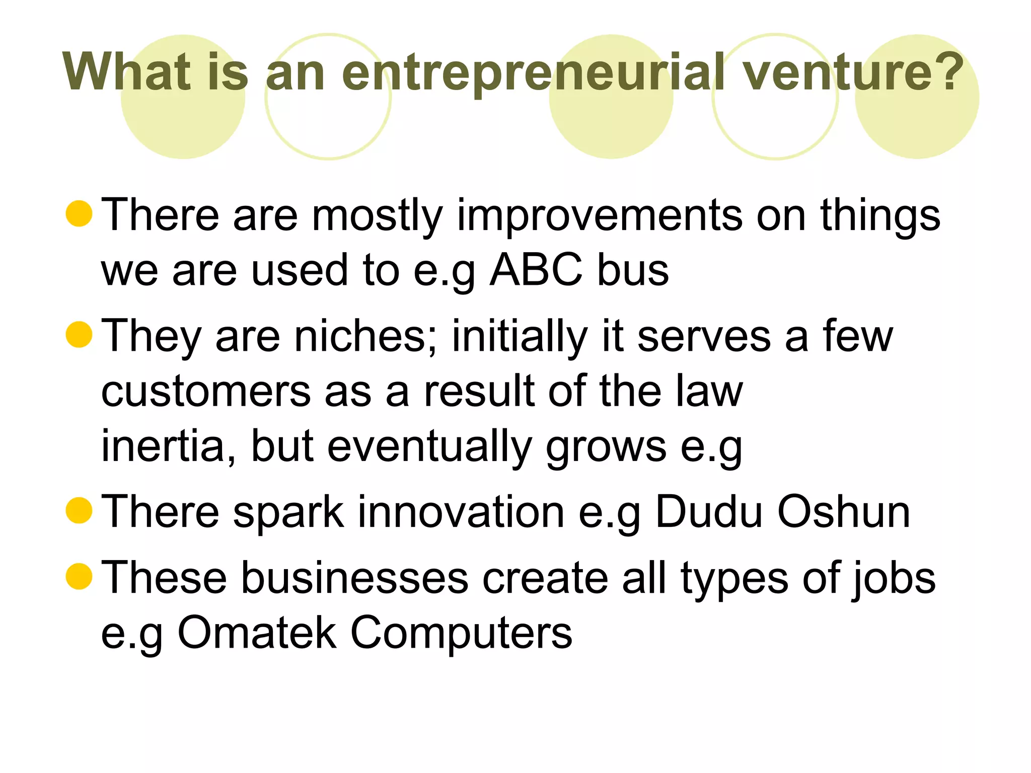 What is an entrepreneurial venture?

There are mostly improvements on things
 we are used to e.g ABC bus
They are niches; initially it serves a few
 customers as a result of the law
 inertia, but eventually grows e.g
There spark innovation e.g Dudu Oshun
These businesses create all types of jobs
 e.g Omatek Computers
 