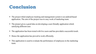 Conclusion
 The project titled employee tracking and management system is an android based
application. The aim of the project was to easy work of marketing team.
 The project gives a good idea on developing a user-friendly application which
satisfying different user.
 The application has been tested with live users and has provided a successful result.
 Hence the application has proved to work efficiently.
 This application is used to evaluate the performance of employees in the marketing
team.
 